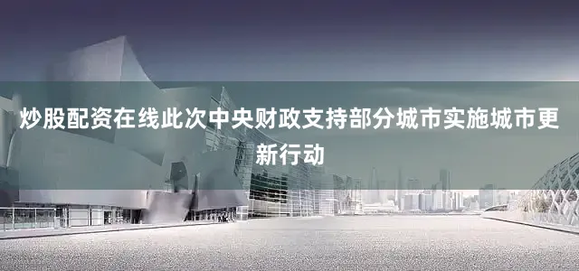 炒股配资在线　　此次中央财政支持部分城市实施城市更新行动