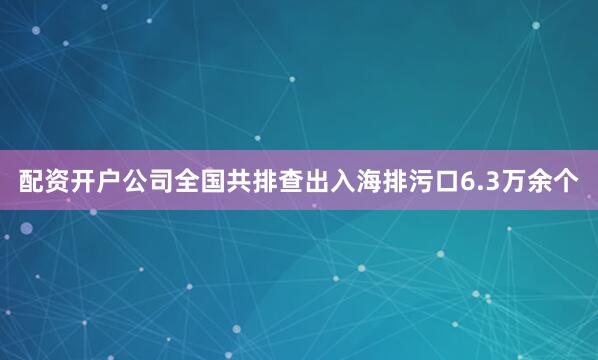 配资开户公司全国共排查出入海排污口6.3万余个