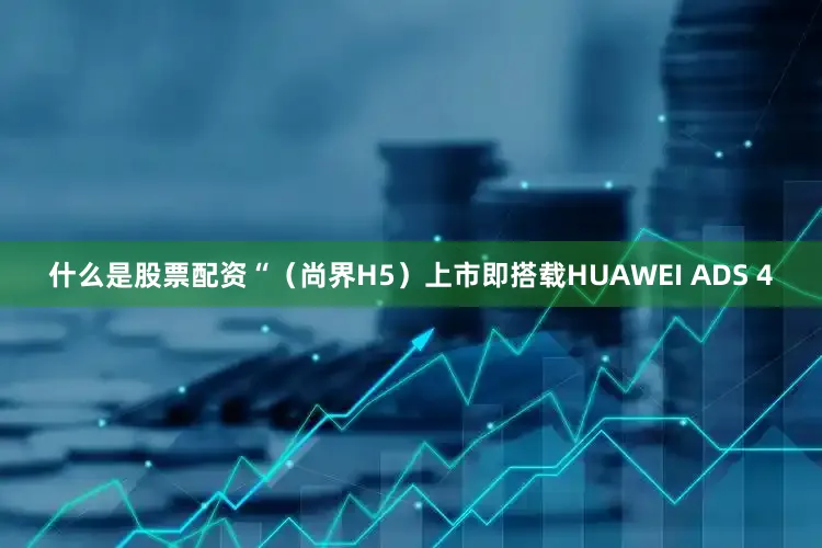 什么是股票配资“（尚界H5）上市即搭载HUAWEI ADS 4
