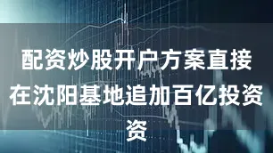 配资炒股开户方案直接在沈阳基地追加百亿投资