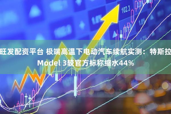 旺发配资平台 极端高温下电动汽车续航实测：特斯拉Model 3较官方标称缩水44%