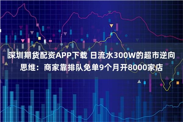 深圳期货配资APP下载 日流水300W的超市逆向思维：商家靠排队免单9个月开8000家店
