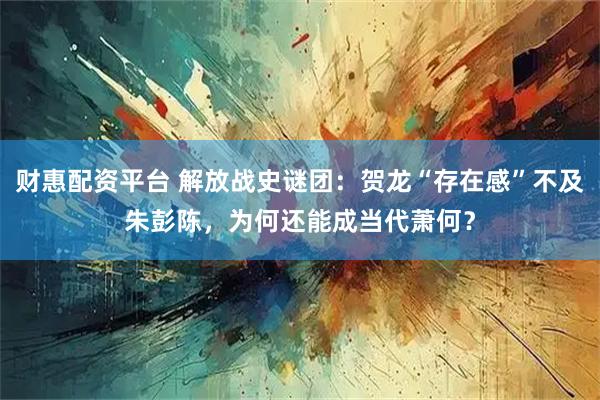 财惠配资平台 解放战史谜团：贺龙“存在感”不及朱彭陈，为何还能成当代萧何？