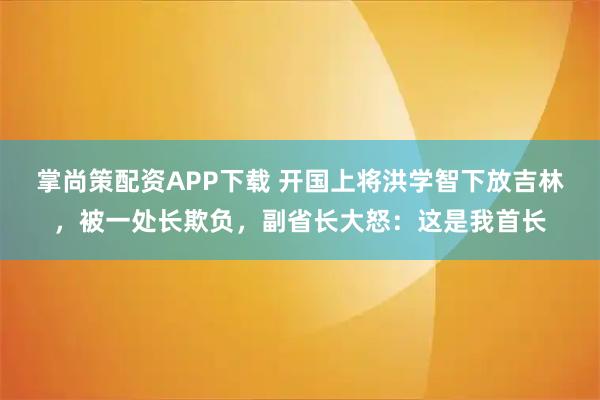 掌尚策配资APP下载 开国上将洪学智下放吉林，被一处长欺负，副省长大怒：这是我首长