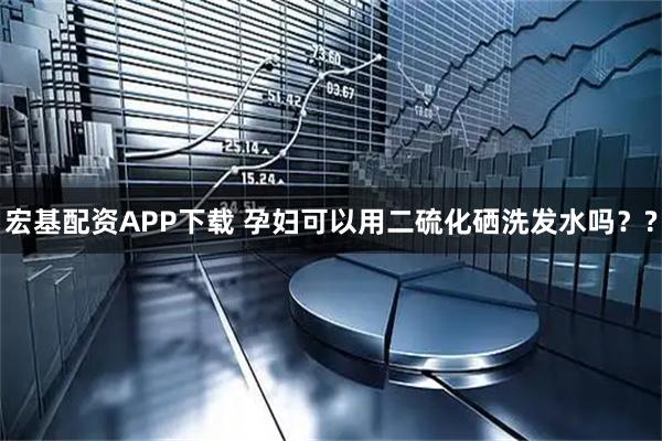 宏基配资APP下载 孕妇可以用二硫化硒洗发水吗？?