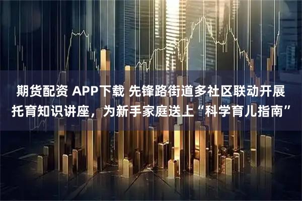 期货配资 APP下载 先锋路街道多社区联动开展托育知识讲座，为新手家庭送上“科学育儿指南”