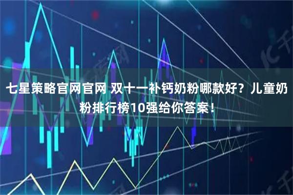 七星策略官网官网 双十一补钙奶粉哪款好？儿童奶粉排行榜10强给你答案！