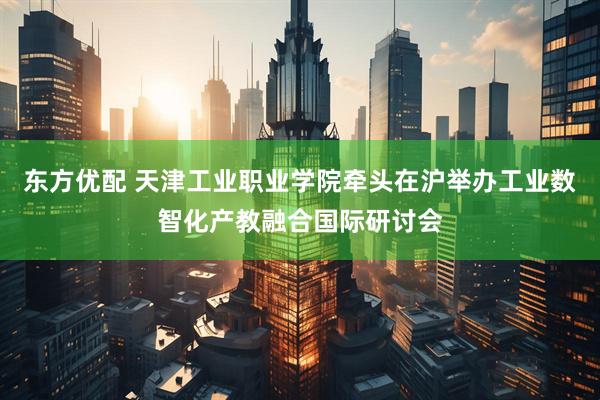 东方优配 天津工业职业学院牵头在沪举办工业数智化产教融合国际研讨会