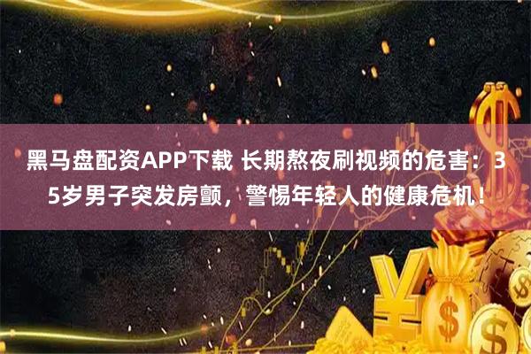 黑马盘配资APP下载 长期熬夜刷视频的危害：35岁男子突发房颤，警惕年轻人的健康危机！