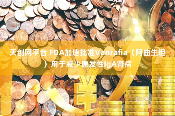 天创网平台 FDA加速批准Vanrafia（阿曲生坦）用于减少原发性IgA肾病