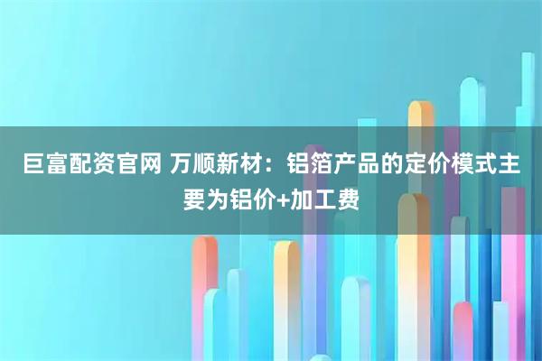 巨富配资官网 万顺新材：铝箔产品的定价模式主要为铝价+加工费