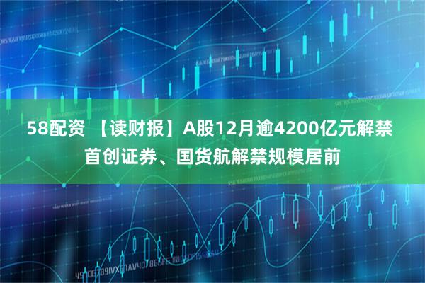 58配资 【读财报】A股12月逾4200亿元解禁 首创证券、国货航解禁规模居前