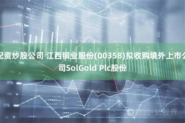 配资炒股公司 江西铜业股份(00358)拟收购境外上市公司SolGold Plc股份