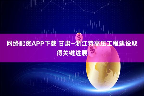 网络配资APP下载 甘肃—浙江特高压工程建设取得关键进展