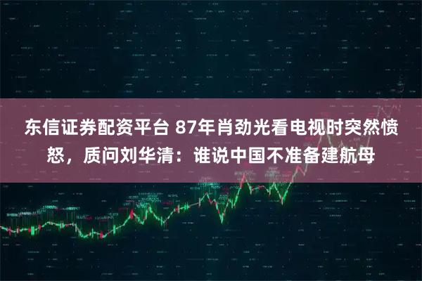 东信证券配资平台 87年肖劲光看电视时突然愤怒,质问刘华清:谁说中国不准备建航母