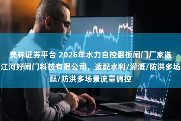 美林证券平台 2026年水力自控翻板闸门厂家选择指南:浙江河好闸门科技有限公司,适配水利/灌溉/防洪多场景流量调控
