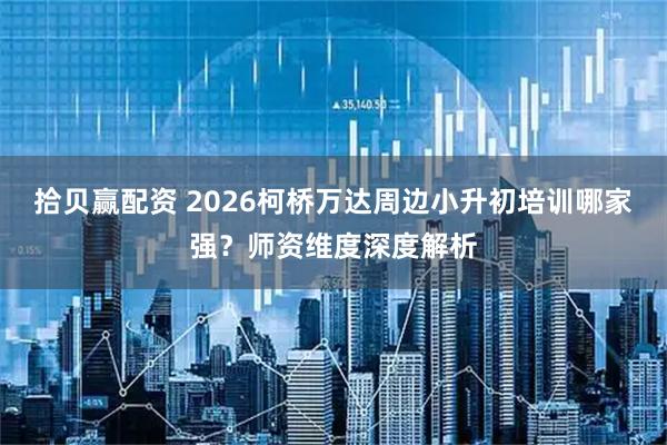 拾贝赢配资 2026柯桥万达周边小升初培训哪家强？师资维度深度解析