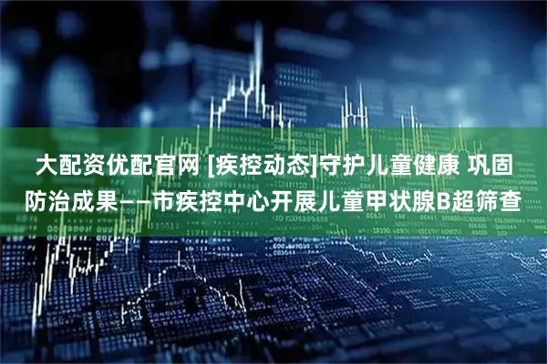 大配资优配官网 [疾控动态]守护儿童健康 巩固防治成果——市疾控中心开展儿童甲状腺B超筛查