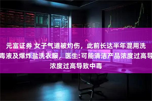 元富证券 女子气道被灼伤，此前长达半年混用洗衣液消毒液及爆炸盐洗衣服，医生:可能清洁产品浓度过高导致中毒