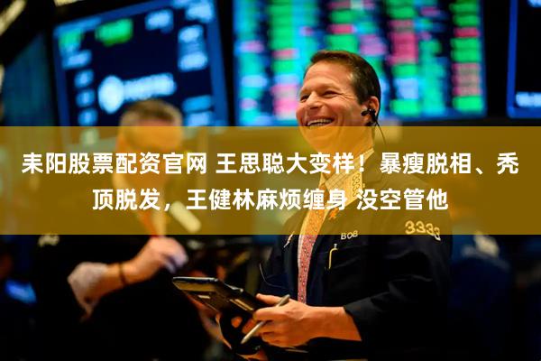 耒阳股票配资官网 王思聪大变样！暴瘦脱相、秃顶脱发，王健林麻烦缠身 没空管他