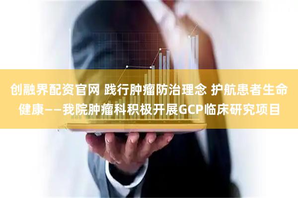 创融界配资官网 践行肿瘤防治理念 护航患者生命健康——我院肿瘤科积极开展GCP临床研究项目