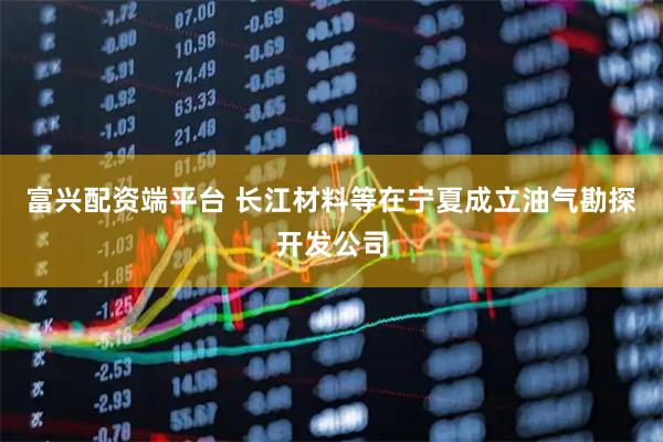 富兴配资端平台 长江材料等在宁夏成立油气勘探开发公司