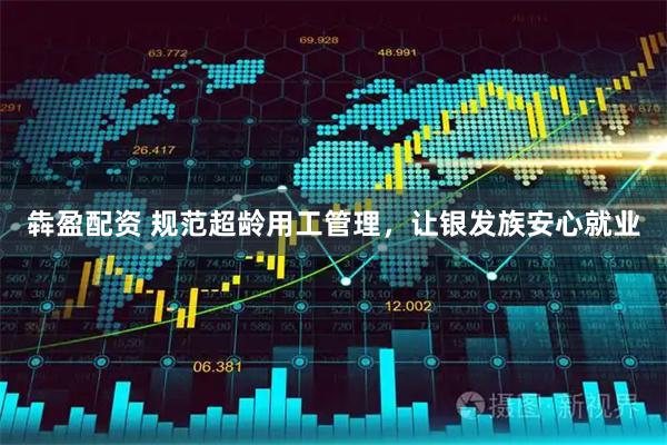 犇盈配资 规范超龄用工管理，让银发族安心就业