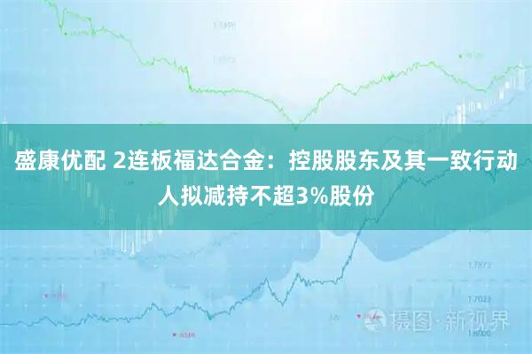 盛康优配 2连板福达合金：控股股东及其一致行动人拟减持不超3%股份