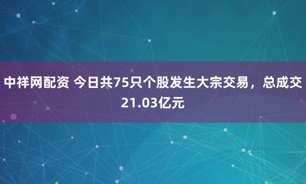 中祥网配资 今日共75只个股发生大宗交易，总成交21.03亿元