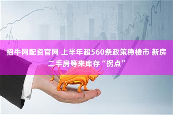 招牛网配资官网 上半年超560条政策稳楼市 新房二手房等来库存“拐点”