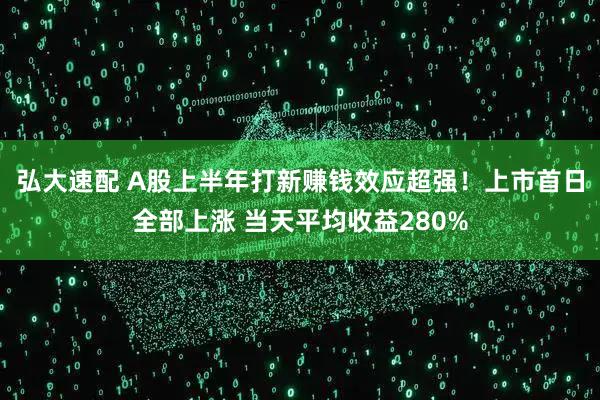 弘大速配 A股上半年打新赚钱效应超强！上市首日全部上涨 当天平均收益280%